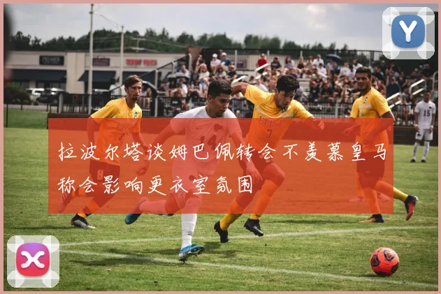 拉波尔塔谈姆巴佩转会不羡慕皇马称会影响更衣室氛围