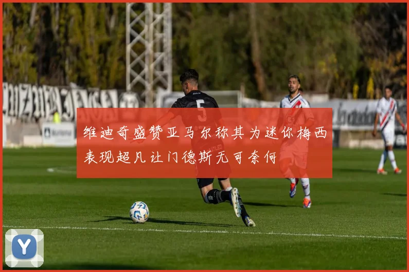 维迪奇盛赞亚马尔称其为迷你梅西表现超凡让门德斯无可奈何