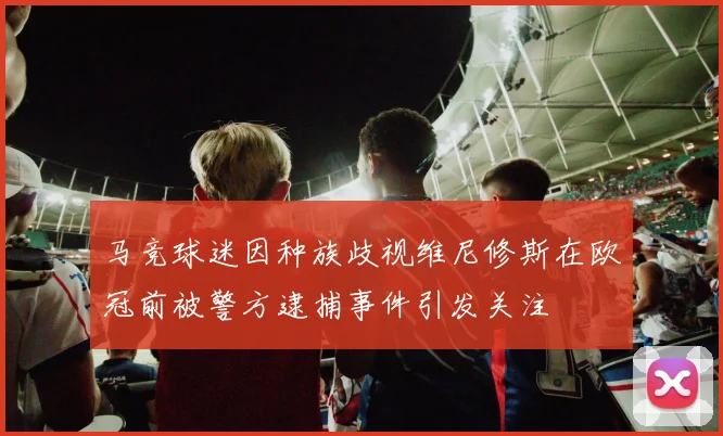 马竞球迷因种族歧视维尼修斯在欧冠前被警方逮捕事件引发关注