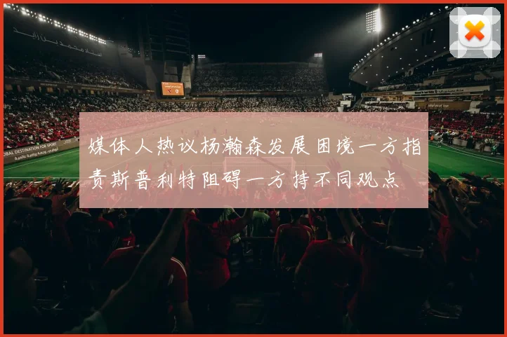 媒体人热议杨瀚森发展困境一方指责斯普利特阻碍一方持不同观点