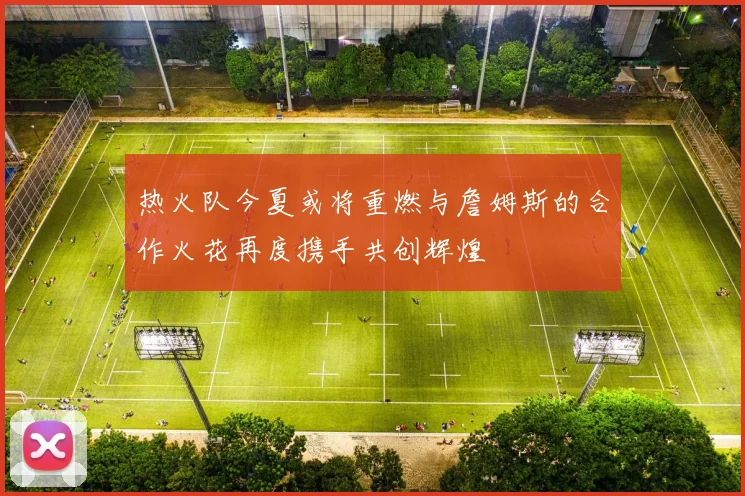 热火队今夏或将重燃与詹姆斯的合作火花再度携手共创辉煌