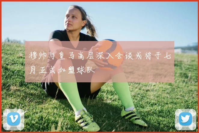穆帅与皇马高层深入会谈或将于七月正式加盟球队