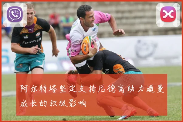 阿尔特塔坚定支持厄德高助力道曼成长的积极影响