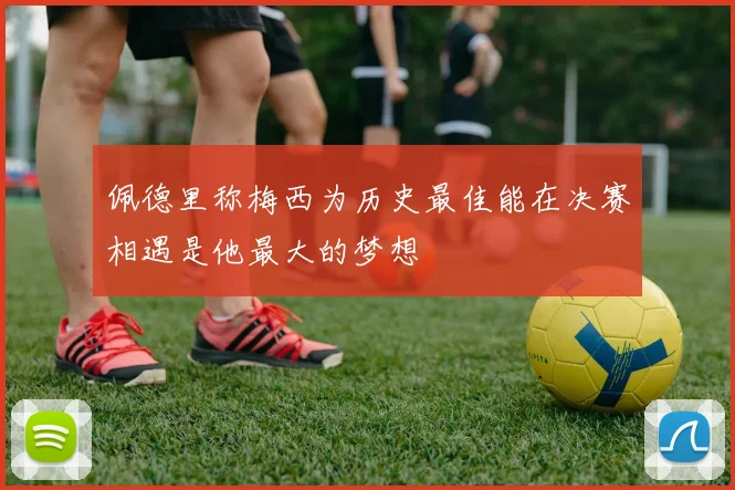佩德里称梅西为历史最佳能在决赛相遇是他最大的梦想