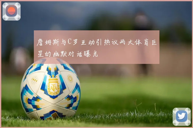 詹姆斯与C罗互动引热议两大体育巨星的幽默对话曝光