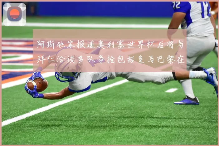 阿斯独家报道奥利塞世界杯后将与拜仁洽谈多队争抢包括皇马巴黎在内