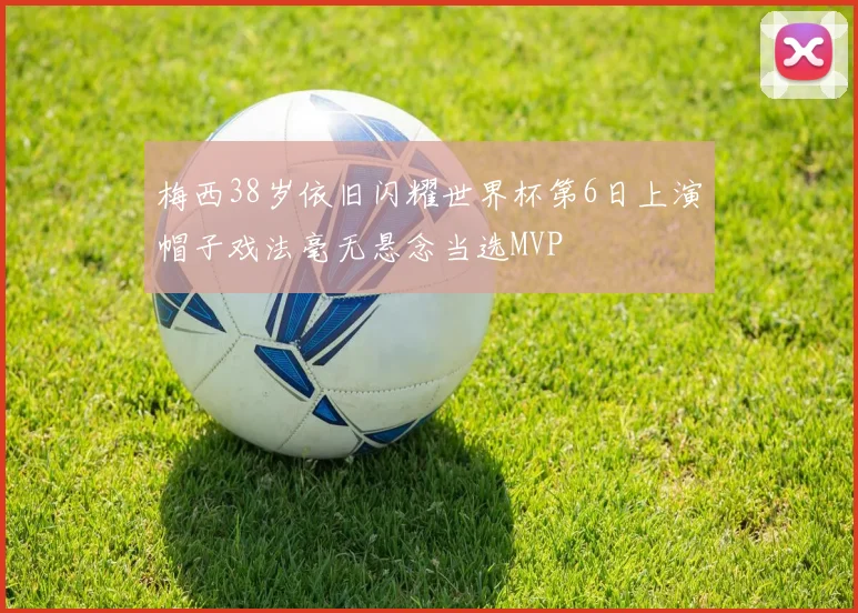 梅西38岁依旧闪耀世界杯第6日上演帽子戏法毫无悬念当选MVP