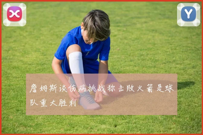 詹姆斯谈伤病挑战称击败火箭是球队重大胜利