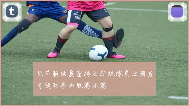 朱艺解读夏窗转会新规球员注册后可随时参加联赛比赛