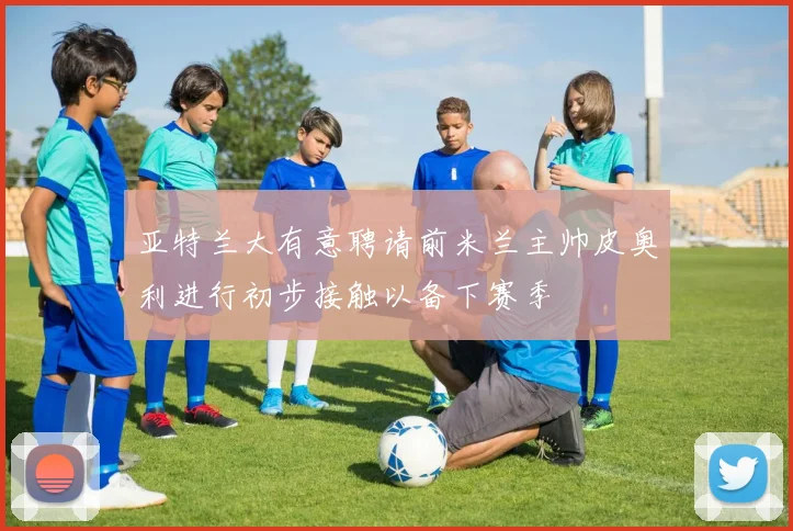 亚特兰大有意聘请前米兰主帅皮奥利进行初步接触以备下赛季