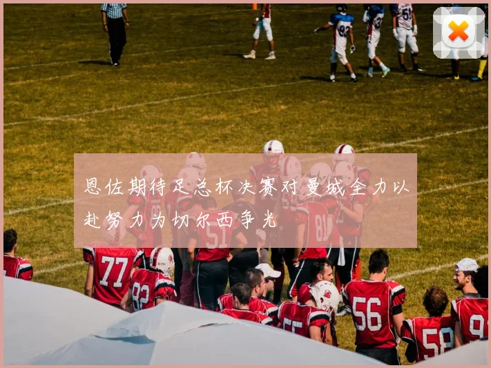 恩佐期待足总杯决赛对曼城全力以赴努力为切尔西争光