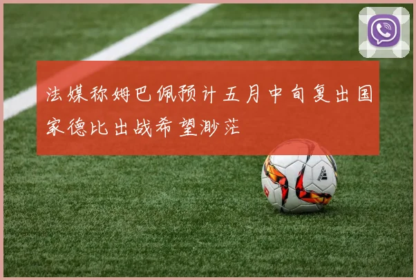 法媒称姆巴佩预计五月中旬复出国家德比出战希望渺茫