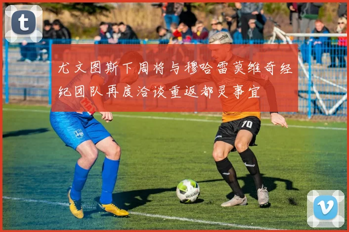 尤文图斯下周将与穆哈雷莫维奇经纪团队再度洽谈重返都灵事宜