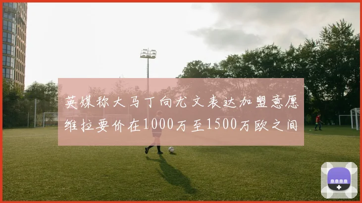 英媒称大马丁向尤文表达加盟意愿维拉要价在1000万至1500万欧之间